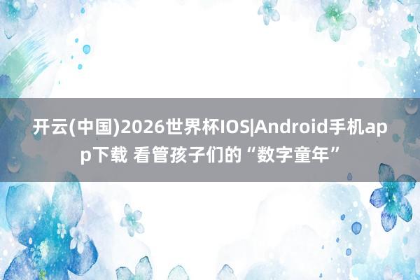 开云(中国)2026世界杯IOS|Android手机app下载 看管孩子们的“数字童年”