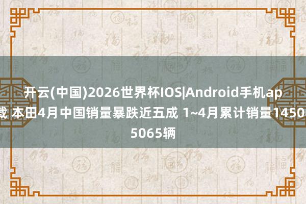 开云(中国)2026世界杯IOS|Android手机app下载 本田4月中国销量暴跌近五成 1~4月累计销量145065辆