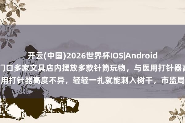 开云(中国)2026世界杯IOS|Android手机app下载 山东一小学门口多家文具店内摆放多款针筒玩物,与医用打针器高度不异,轻轻一扎就能刺入树干,市监局:以劝导下架为主