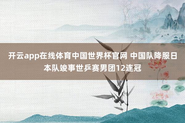 开云app在线体育中国世界杯官网 中国队降服日本队竣事世乒赛男团12连冠