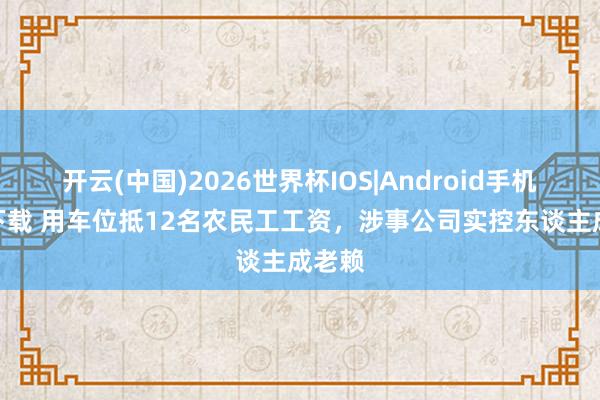 开云(中国)2026世界杯IOS|Android手机app下载 用车位抵12名农民工工资,涉事公司实控东谈主成老赖