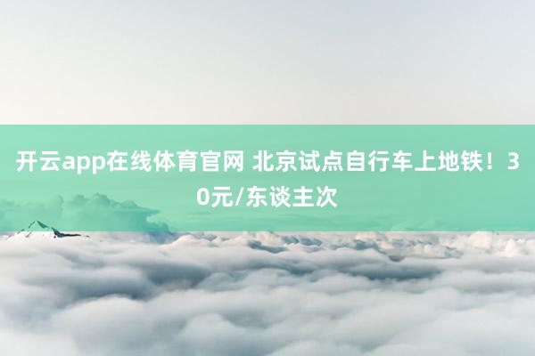 开云app在线体育官网 北京试点自行车上地铁!30元/东谈主次