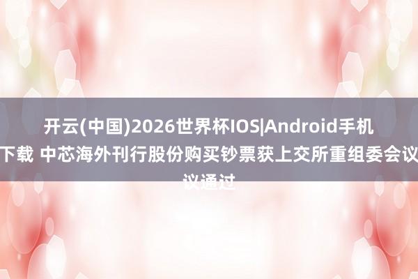 开云(中国)2026世界杯IOS|Android手机app下载 中芯海外刊行股份购买钞票获上交所重组委会议通过