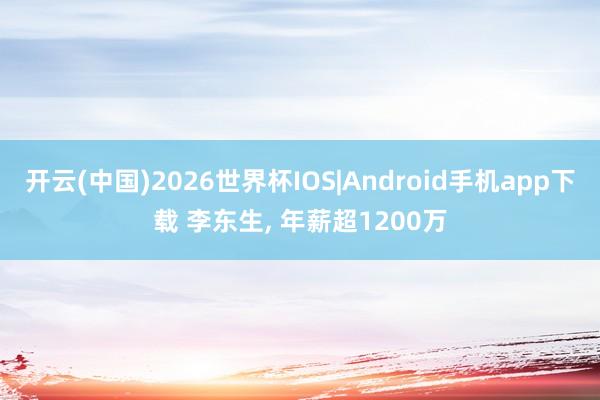 开云(中国)2026世界杯IOS|Android手机app下载 李东生, 年薪超1200万