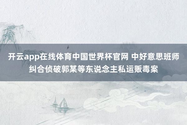 开云app在线体育中国世界杯官网 中好意思班师纠合侦破郭某等东说念主私运贩毒案