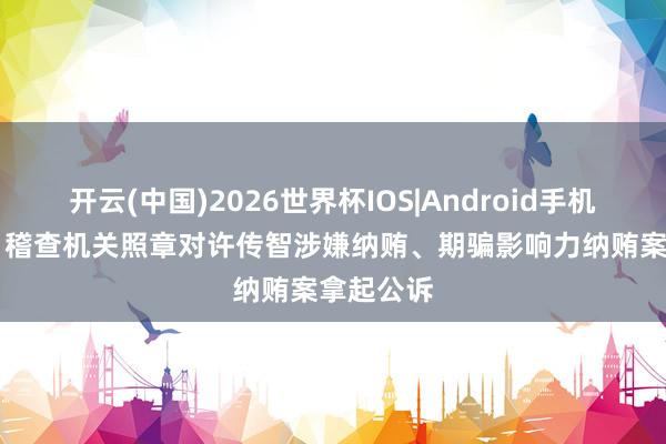 开云(中国)2026世界杯IOS|Android手机app下载 稽查机关照章对许传智涉嫌纳贿、期骗影响力纳贿案拿起公诉