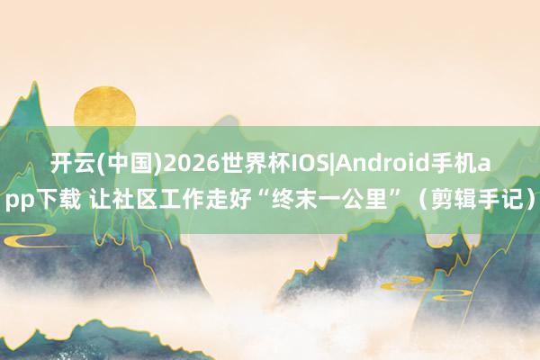 开云(中国)2026世界杯IOS|Android手机app下载 让社区工作走好“终末一公里”(剪辑手记)