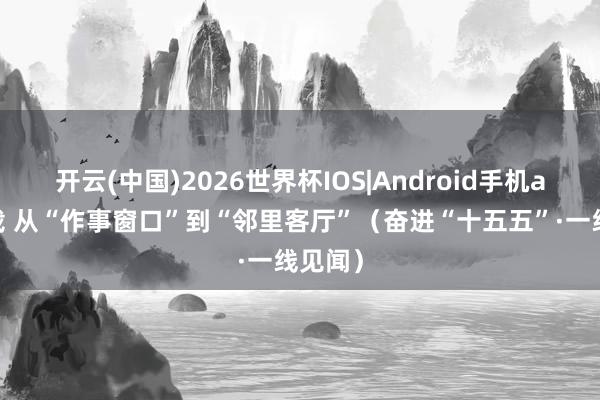 开云(中国)2026世界杯IOS|Android手机app下载 从“作事窗口”到“邻里客厅”(奋进“十五五”·一线见闻)