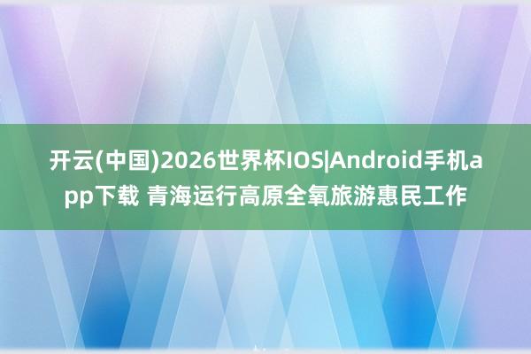 开云(中国)2026世界杯IOS|Android手机app下载 青海运行高原全氧旅游惠民工作