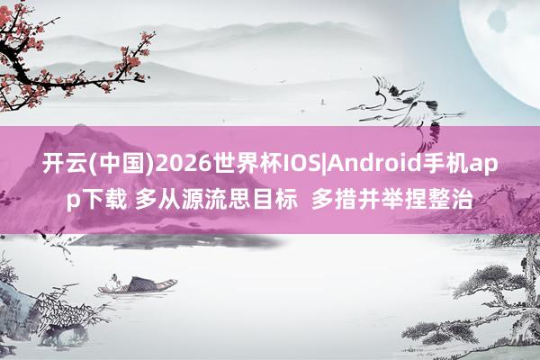 开云(中国)2026世界杯IOS|Android手机app下载 多从源流思目标 多措并举捏整治