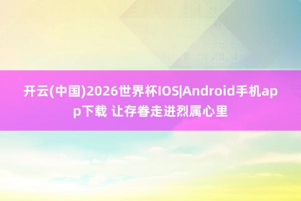 开云(中国)2026世界杯IOS|Android手机app下载 让存眷走进烈属心里
