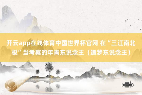 开云app在线体育中国世界杯官网 在“三江南北极”当考察的年青东说念主(追梦东说念主)