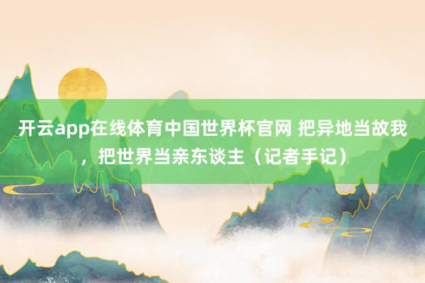 开云app在线体育中国世界杯官网 把异地当故我,把世界当亲东谈主(记者手记)