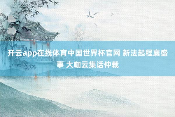 开云app在线体育中国世界杯官网 新法起程襄盛事 大咖云集话仲裁