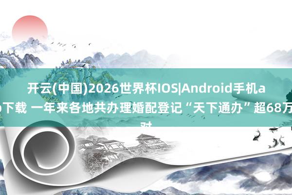 开云(中国)2026世界杯IOS|Android手机app下载 一年来各地共办理婚配登记“天下通办”超68万对