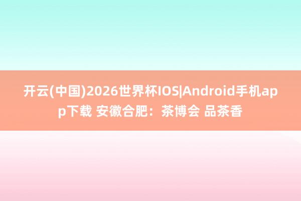 开云(中国)2026世界杯IOS|Android手机app下载 安徽合肥:茶博会 品茶香