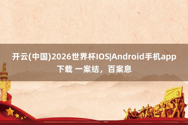 开云(中国)2026世界杯IOS|Android手机app下载 一案结,百案息