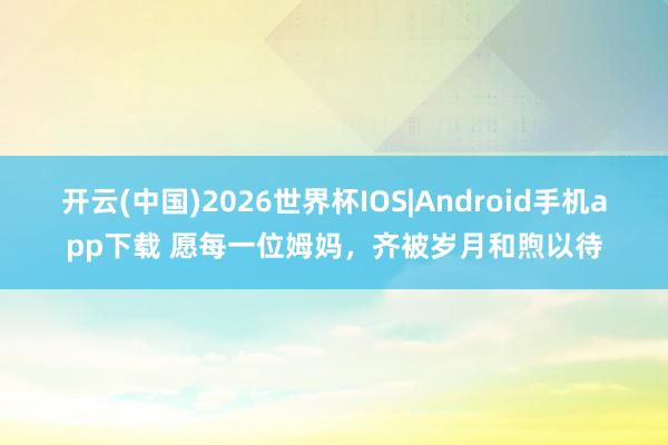 开云(中国)2026世界杯IOS|Android手机app下载 愿每一位姆妈,齐被岁月和煦以待