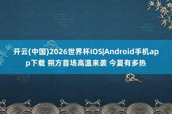 开云(中国)2026世界杯IOS|Android手机app下载 朔方首场高温来袭 今夏有多热