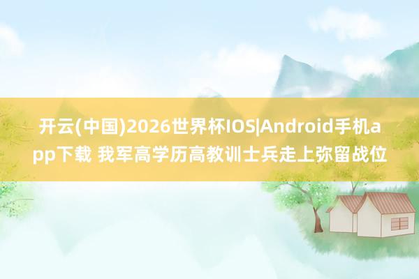 开云(中国)2026世界杯IOS|Android手机app下载 我军高学历高教训士兵走上弥留战位
