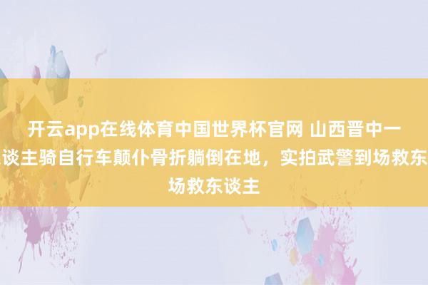开云app在线体育中国世界杯官网 山西晋中一老东谈主骑自行车颠仆骨折躺倒在地,实拍武警到场救东谈主