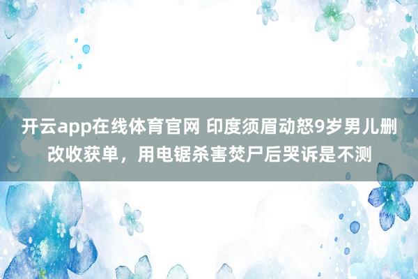 开云app在线体育官网 印度须眉动怒9岁男儿删改收获单,用电锯杀害焚尸后哭诉是不测