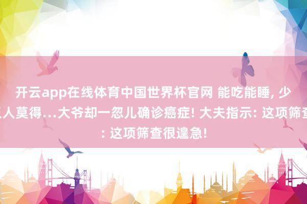开云app在线体育中国世界杯官网 能吃能睡, 少许症状王人莫得…大爷却一忽儿确诊癌症! 大夫指示: 这项筛查很遑急!