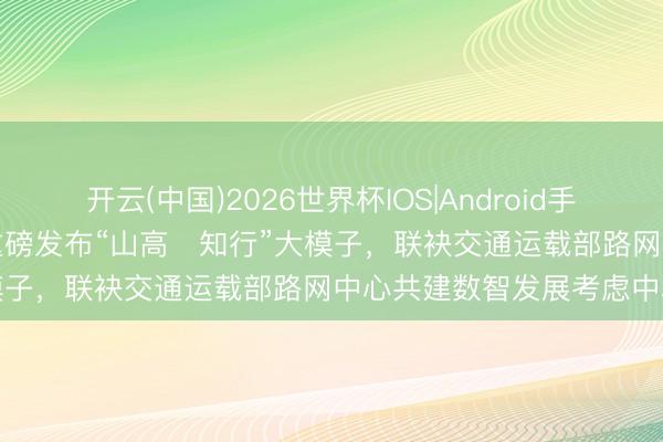 开云(中国)2026世界杯IOS|Android手机app下载 山东高速集团重磅发布“山高・知行”大模子,联袂交通运载部路网中心共建数智发展考虑中心