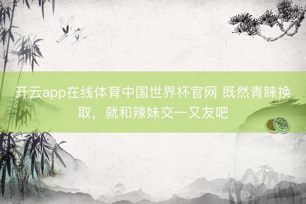 开云app在线体育中国世界杯官网 既然青睐换取,就和辣妹交一又友吧