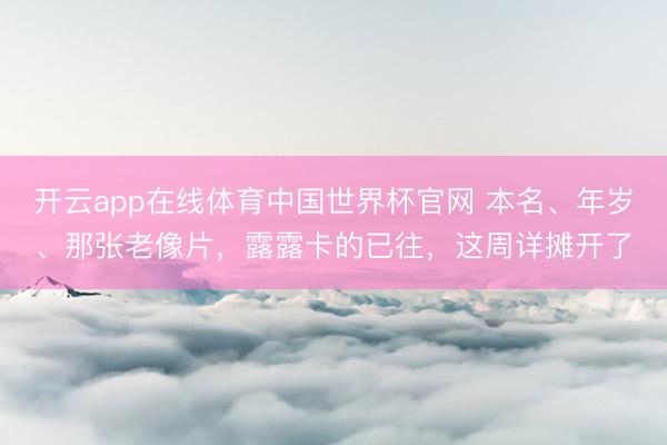 开云app在线体育中国世界杯官网 本名、年岁、那张老像片,露露卡的已往,这周详摊开了