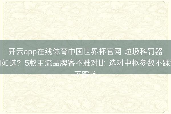 开云app在线体育中国世界杯官网 垃圾科罚器何如选?5款主流品牌客不雅对比 选对中枢参数不踩坑