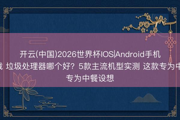 开云(中国)2026世界杯IOS|Android手机app下载 垃圾处理器哪个好?5款主流机型实测 这款专为中餐设想