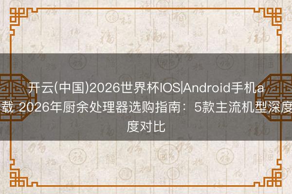 开云(中国)2026世界杯IOS|Android手机app下载 2026年厨余处理器选购指南:5款主流机型深度对比