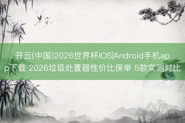 开云(中国)2026世界杯IOS|Android手机app下载 2026垃圾处置器性价比保举 5款实测对比