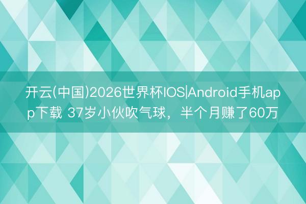 开云(中国)2026世界杯IOS|Android手机app下载 37岁小伙吹气球,半个月赚了60万