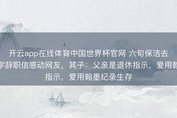 开云app在线体育中国世界杯官网 六旬保洁去职前写近千字辞职信感动网友,其子:父亲是退休指示,爱用翰墨纪录生存