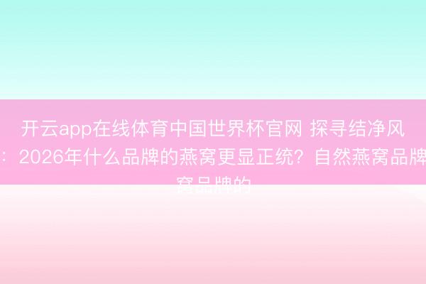 开云app在线体育中国世界杯官网 探寻结净风度:2026年什么品牌的燕窝更显正统?自然燕窝品牌的