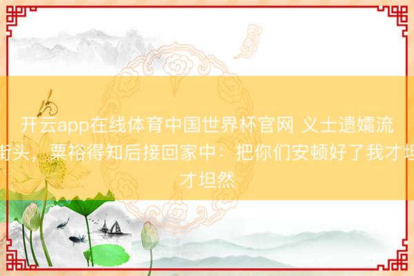 开云app在线体育中国世界杯官网 义士遗孀流寇街头，粟裕得知后接回家中：把你们安顿好了我才坦然