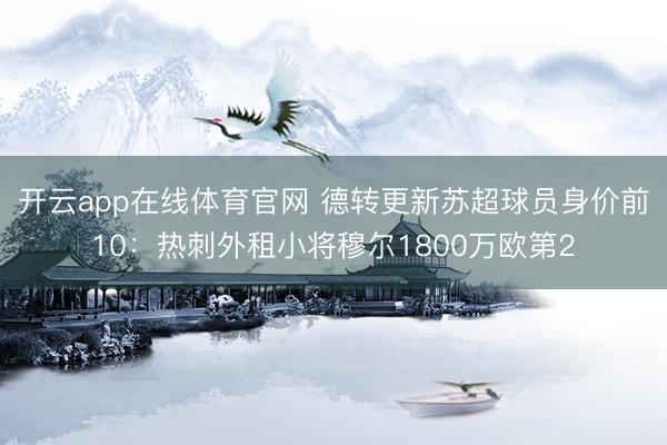 开云app在线体育官网 德转更新苏超球员身价前10:热刺外租小将穆尔1800万欧第2