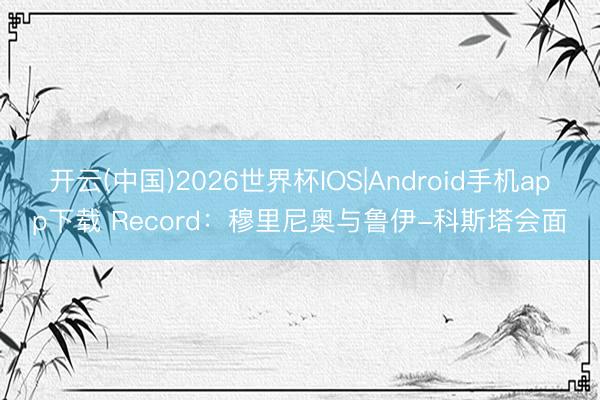 开云(中国)2026世界杯IOS|Android手机app下载 Record:穆里尼奥与鲁伊-科斯塔会面
