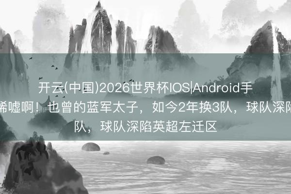 开云(中国)2026世界杯IOS|Android手机app下载 唏嘘啊!也曾的蓝军太子,如今2年换3队,球队深陷英超左迁区