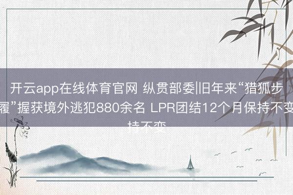 开云app在线体育官网 纵贯部委|旧年来“猎狐步履”握获境外逃犯880余名 LPR团结12个月保持不变