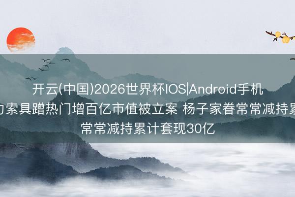 开云(中国)2026世界杯IOS|Android手机app下载 巨力索具蹭热门增百亿市值被立案 杨子家眷常常减持累计套现30亿
