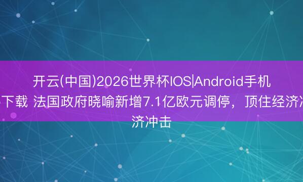 开云(中国)2026世界杯IOS|Android手机app下载 法国政府晓喻新增7.1亿欧元调停,顶住经济冲击