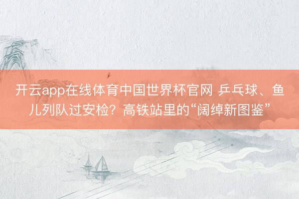 开云app在线体育中国世界杯官网 乒乓球、鱼儿列队过安检?高铁站里的“阔绰新图鉴”