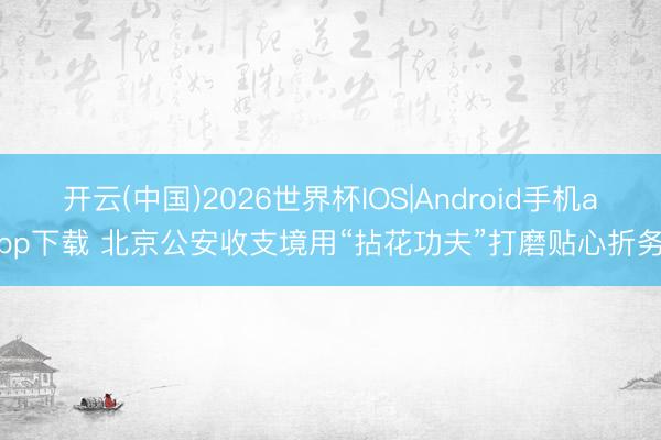 开云(中国)2026世界杯IOS|Android手机app下载 北京公安收支境用“拈花功夫”打磨贴心折务