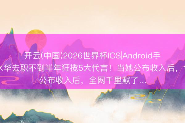 开云(中国)2026世界杯IOS|Android手机app下载 张水华去职不到半年狂揽5大代言!当她公布收入后,全网千里默了…