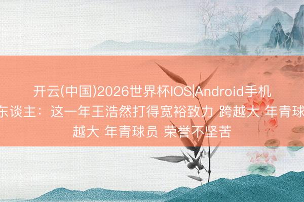开云(中国)2026世界杯IOS|Android手机app下载 媒体东谈主:这一年王浩然打得宽裕致力 跨越大 年青球员 荣誉不坚苦