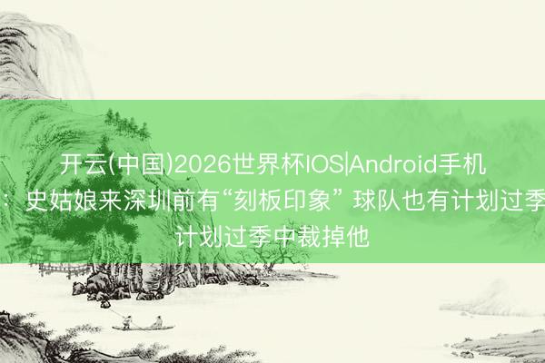开云(中国)2026世界杯IOS|Android手机app下载 ：史姑娘来深圳前有“刻板印象” 球队也有计划过季中裁掉他