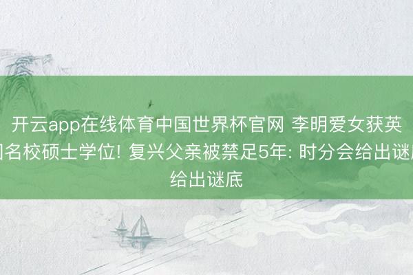 开云app在线体育中国世界杯官网 李明爱女获英国名校硕士学位! 复兴父亲被禁足5年: 时分会给出谜底